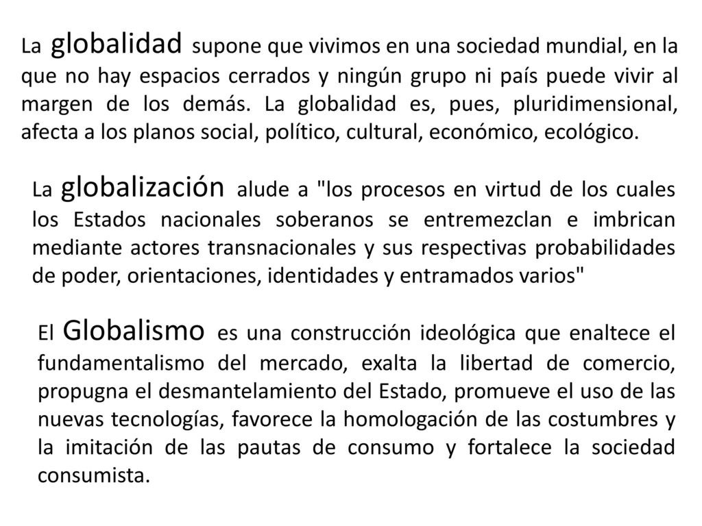 La globalidad supone que vivimos en una sociedad mundial, en la que no hay espacios cerrados y ningún grupo ni país puede vivir al margen de los demás. La globalidad es, pues, pluridimensional, afecta a los planos social, político, cultural, económico, ecológico.