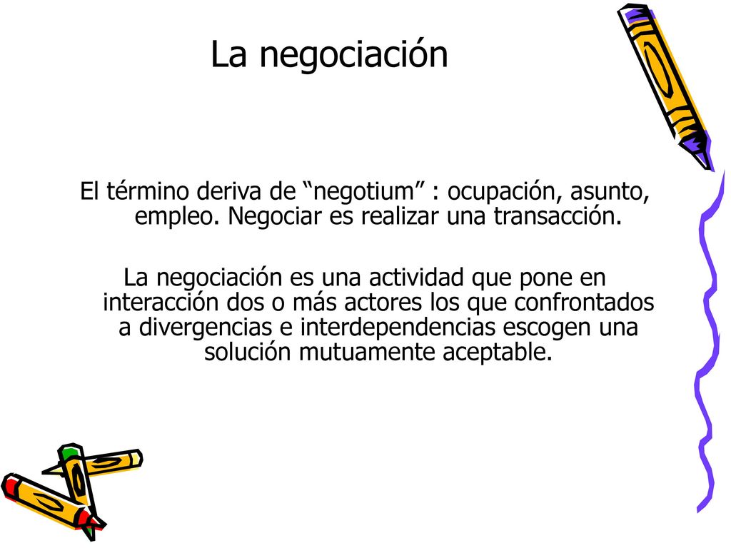 La negociación El término deriva de negotium : ocupación, asunto, empleo. Negociar es realizar una transacción.
