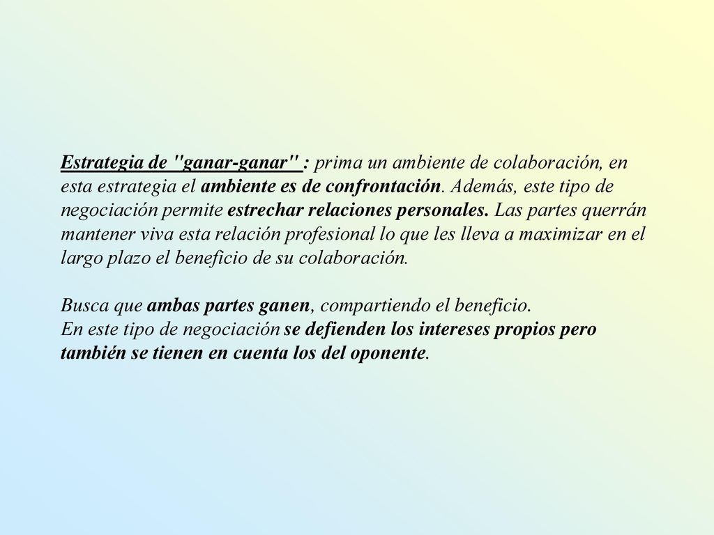 Estrategia de ganar-ganar : prima un ambiente de colaboración, en esta estrategia el ambiente es de confrontación. Además, este tipo de negociación permite estrechar relaciones personales. Las partes querrán mantener viva esta relación profesional lo que les lleva a maximizar en el largo plazo el beneficio de su colaboración.