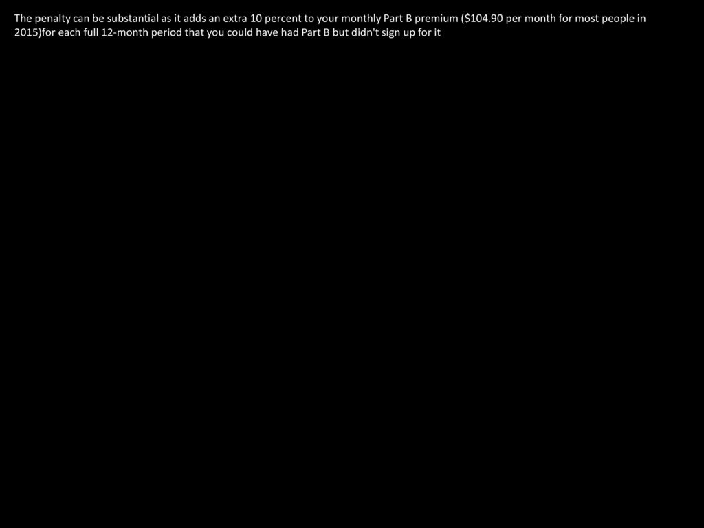 The penalty can be substantial as it adds an extra 10 percent to your monthly Part B premium ($ per month for most people in 2015)for each full 12-month period that you could have had Part B but didn t sign up for it