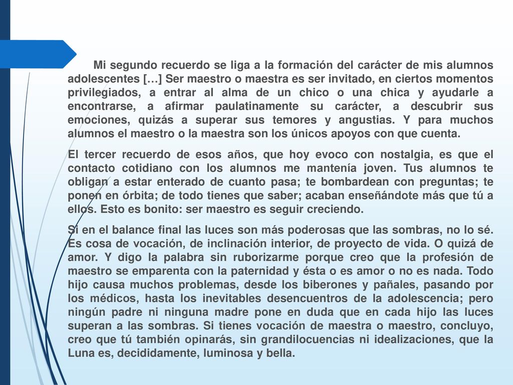 Mi segundo recuerdo se liga a la formación del carácter de mis alumnos adolescentes […] Ser maestro o maestra es ser invitado, en ciertos momentos privilegiados, a entrar al alma de un chico o una chica y ayudarle a encontrarse, a afirmar paulatinamente su carácter, a descubrir sus emociones, quizás a superar sus temores y angustias. Y para muchos alumnos el maestro o la maestra son los únicos apoyos con que cuenta.