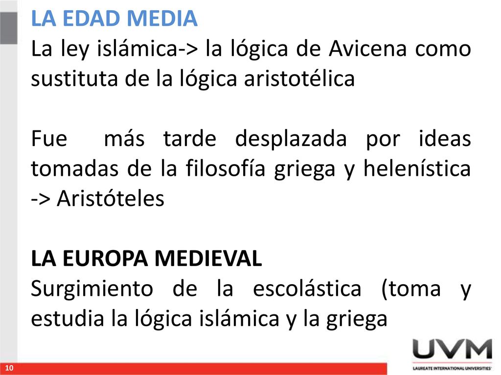 LA EDAD MEDIA La ley islámica-> la lógica de Avicena como sustituta de la lógica aristotélica Fue más tarde desplazada por ideas tomadas de la filosofía griega y helenística -> Aristóteles LA EUROPA MEDIEVAL Surgimiento de la escolástica (toma y estudia la lógica islámica y la griega