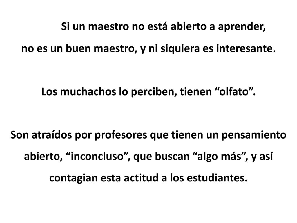Si un maestro no está abierto a aprender, no es un buen maestro, y ni siquiera es interesante. Los muchachos lo perciben, tienen olfato . Son atraídos por profesores que tienen un pensamiento abierto, inconcluso , que buscan algo más , y así contagian esta actitud a los estudiantes.