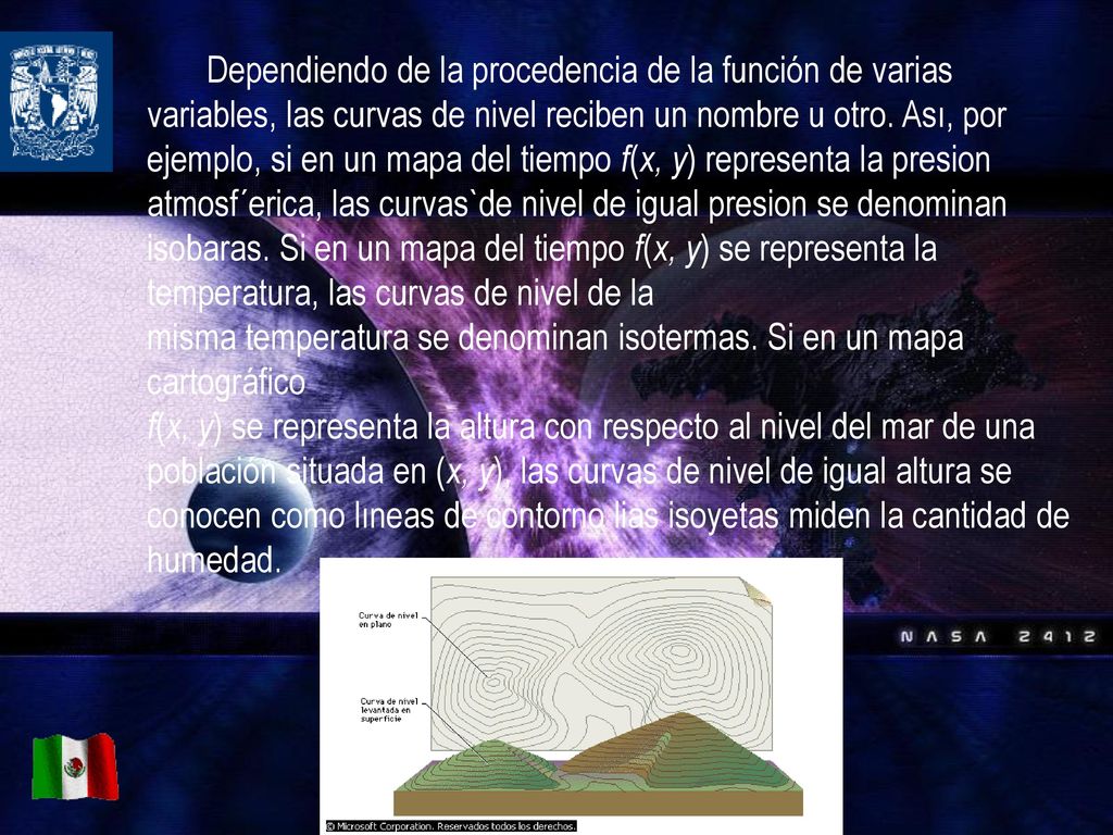 Dependiendo de la procedencia de la función de varias variables, las curvas de nivel reciben un nombre u otro. Ası, por ejemplo, si en un mapa del tiempo f(x, y) representa la presion atmosf´erica, las curvas`de nivel de igual presion se denominan isobaras. Si en un mapa del tiempo f(x, y) se representa la temperatura, las curvas de nivel de la