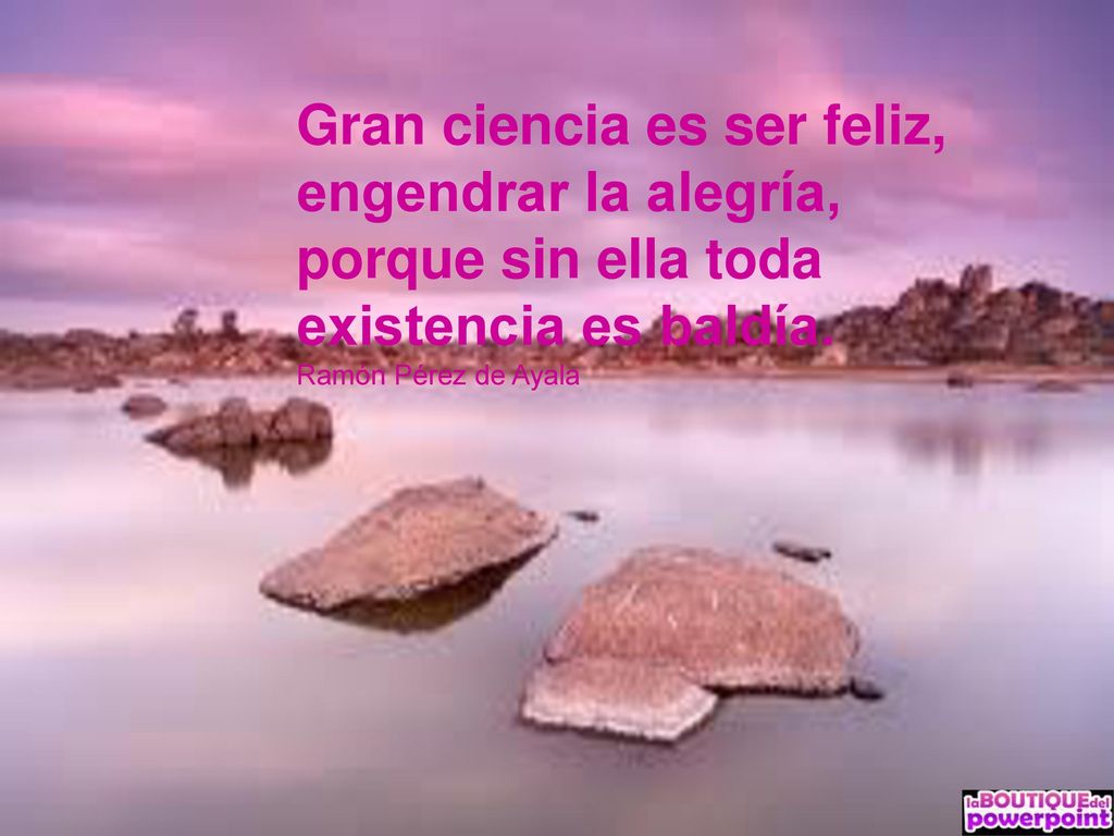 Gran ciencia es ser feliz, engendrar la alegría, porque sin ella toda