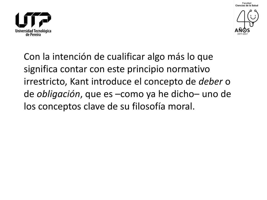 Con la intención de cualificar algo más lo que significa contar con este principio normativo irrestricto, Kant introduce el concepto de deber o de obligación, que es –como ya he dicho– uno de los conceptos clave de su filosofía moral.