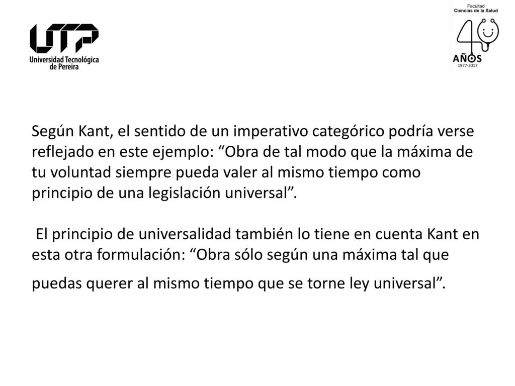 Según Kant, el sentido de un imperativo categórico podría verse reflejado en este ejemplo: Obra de tal modo que la máxima de tu voluntad siempre pueda valer al mismo tiempo como principio de una legislación universal .