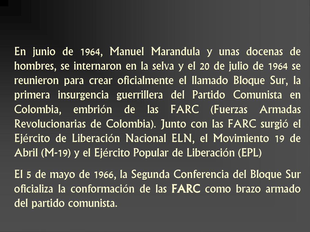 En junio de 1964, Manuel Marandula y unas docenas de hombres, se internaron en la selva y el 20 de julio de 1964 se reunieron para crear oficialmente el llamado Bloque Sur, la primera insurgencia guerrillera del Partido Comunista en Colombia, embrión de las FARC (Fuerzas Armadas Revolucionarias de Colombia). Junto con las FARC surgió el Ejército de Liberación Nacional ELN, el Movimiento 19 de Abril (M-19) y el Ejército Popular de Liberación (EPL)