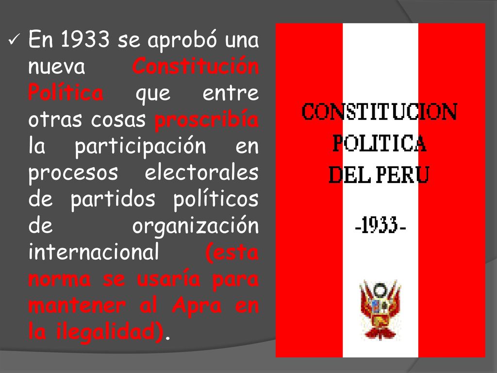 En 1933 se aprobó una nueva Constitución Política que entre otras cosas proscribía la participación en procesos electorales de partidos políticos de organización internacional (esta norma se usaría para mantener al Apra en la ilegalidad).