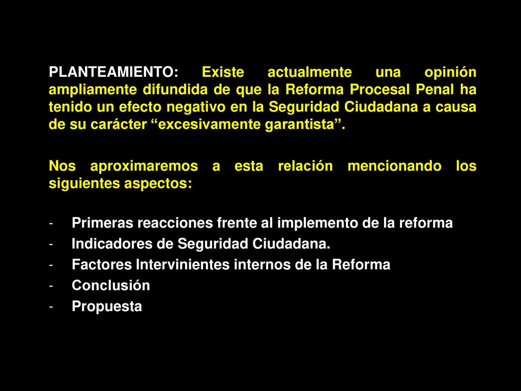 PLANTEAMIENTO: Existe actualmente una opinión ampliamente difundida de que la Reforma Procesal Penal ha tenido un efecto negativo en la Seguridad Ciudadana a causa de su carácter excesivamente garantista .