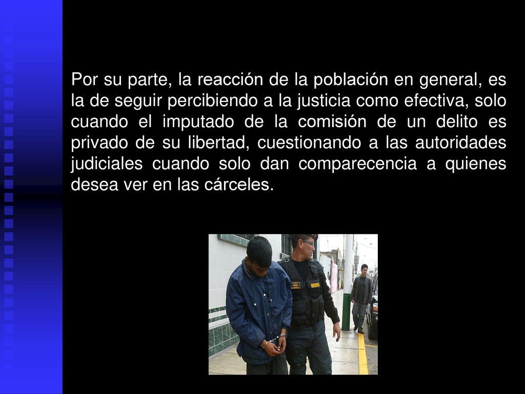 Por su parte, la reacción de la población en general, es la de seguir percibiendo a la justicia como efectiva, solo cuando el imputado de la comisión de un delito es privado de su libertad, cuestionando a las autoridades judiciales cuando solo dan comparecencia a quienes desea ver en las cárceles.