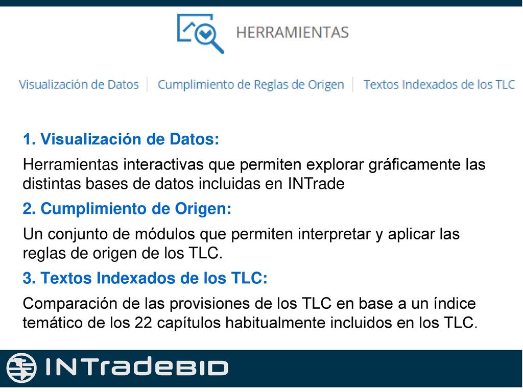 1. Visualización de Datos: Herramientas interactivas que permiten explorar gráficamente las distintas bases de datos incluidas en INTrade 2. Cumplimiento de Origen: Un conjunto de módulos que permiten interpretar y aplicar las reglas de origen de los TLC. 3. Textos Indexados de los TLC: Comparación de las provisiones de los TLC en base a un índice temático de los 22 capítulos habitualmente incluidos en los TLC.