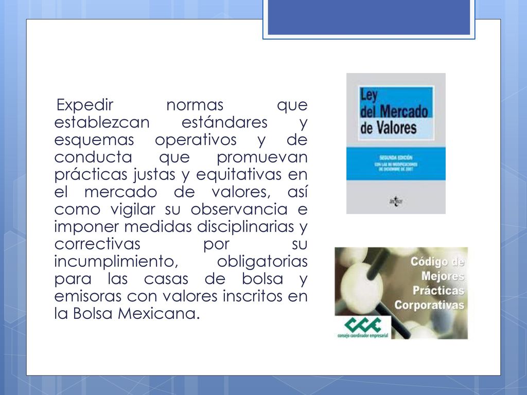 Expedir normas que establezcan estándares y esquemas operativos y de conducta que promuevan prácticas justas y equitativas en el mercado de valores, así como vigilar su observancia e imponer medidas disciplinarias y correctivas por su incumplimiento, obligatorias para las casas de bolsa y emisoras con valores inscritos en la Bolsa Mexicana.