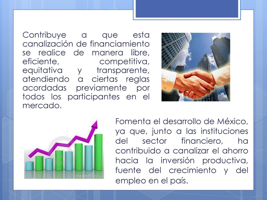 Contribuye a que esta canalización de financiamiento se realice de manera libre, eficiente, competitiva, equitativa y transparente, atendiendo a ciertas reglas acordadas previamente por todos los participantes en el mercado.