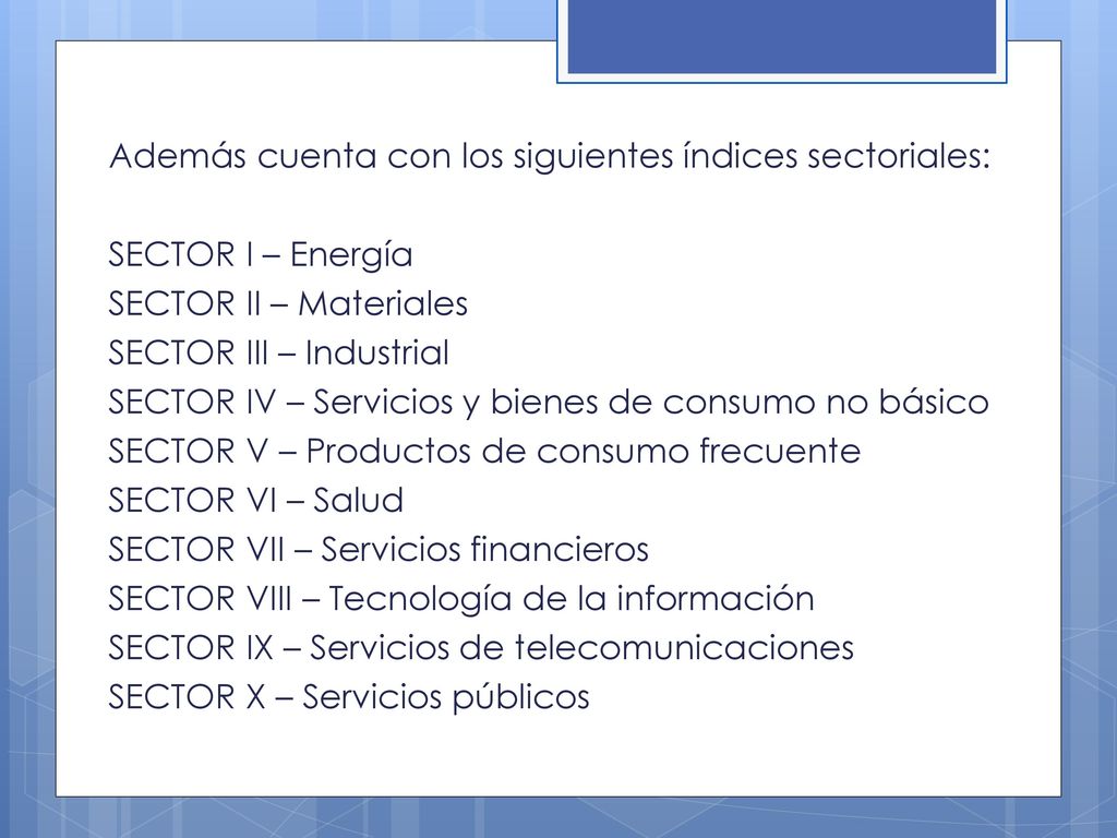 Además cuenta con los siguientes índices sectoriales: SECTOR I – Energía SECTOR II – Materiales SECTOR III – Industrial SECTOR IV – Servicios y bienes de consumo no básico SECTOR V – Productos de consumo frecuente SECTOR VI – Salud SECTOR VII – Servicios financieros SECTOR VIII – Tecnología de la información SECTOR IX – Servicios de telecomunicaciones SECTOR X – Servicios públicos