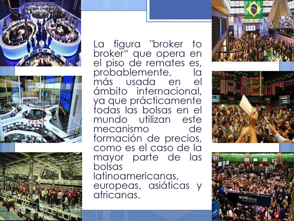 La figura broker to broker que opera en el piso de remates es, probablemente, la más usada en el ámbito internacional, ya que prácticamente todas las bolsas en el mundo utilizan este mecanismo de formación de precios, como es el caso de la mayor parte de las bolsas latinoamericanas, europeas, asiáticas y africanas.
