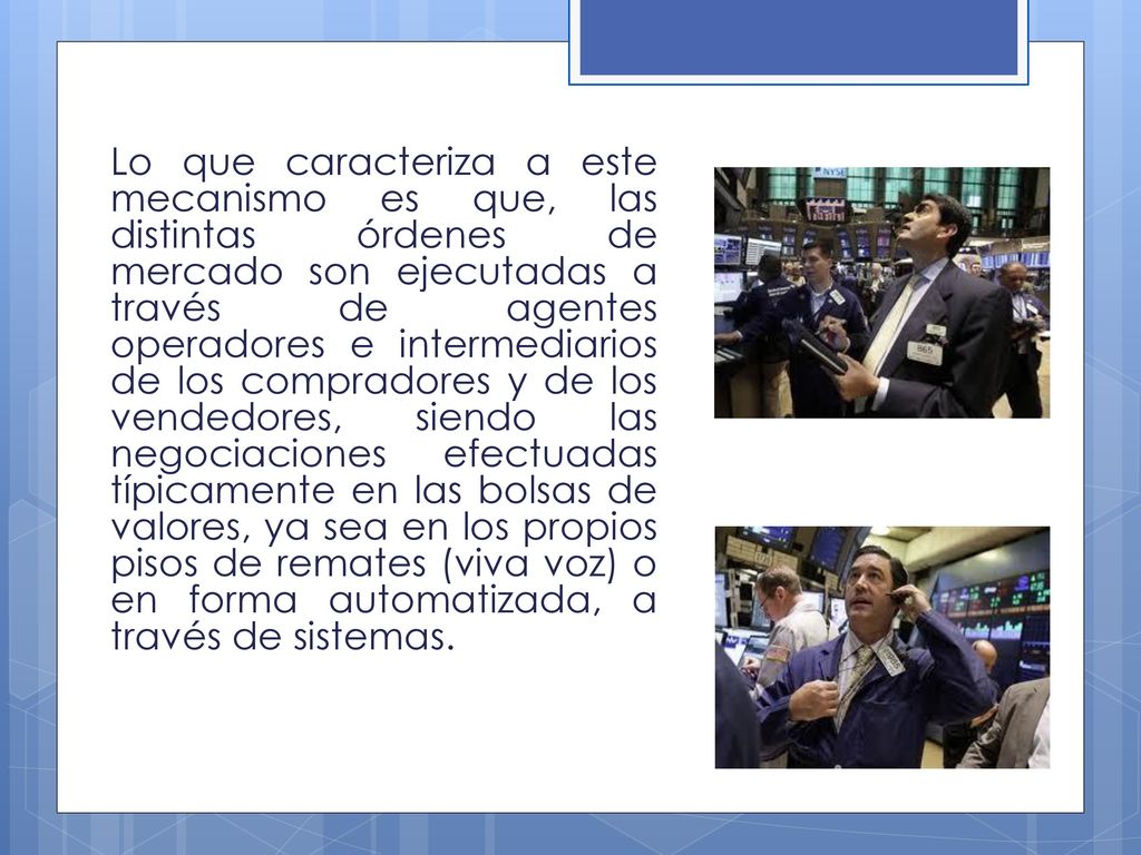 Lo que caracteriza a este mecanismo es que, las distintas órdenes de mercado son ejecutadas a través de agentes operadores e intermediarios de los compradores y de los vendedores, siendo las negociaciones efectuadas típicamente en las bolsas de valores, ya sea en los propios pisos de remates (viva voz) o en forma automatizada, a través de sistemas.
