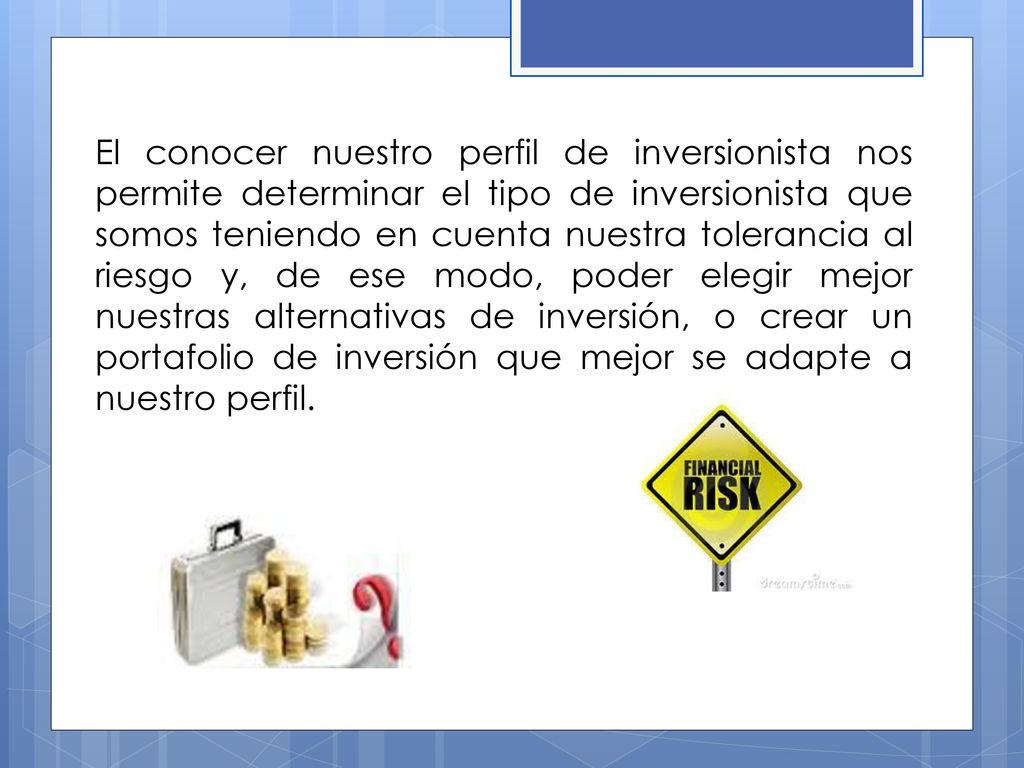 El conocer nuestro perfil de inversionista nos permite determinar el tipo de inversionista que somos teniendo en cuenta nuestra tolerancia al riesgo y, de ese modo, poder elegir mejor nuestras alternativas de inversión, o crear un portafolio de inversión que mejor se adapte a nuestro perfil.