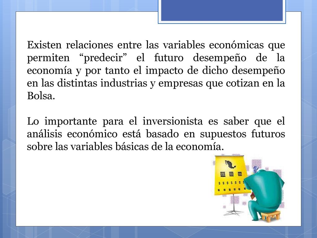 Existen relaciones entre las variables económicas que permiten predecir el futuro desempeño de la economía y por tanto el impacto de dicho desempeño en las distintas industrias y empresas que cotizan en la Bolsa.