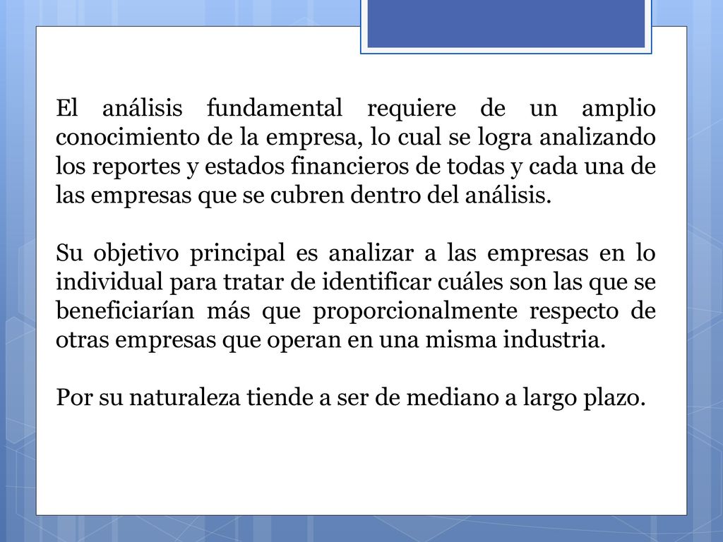 El análisis fundamental requiere de un amplio conocimiento de la empresa, lo cual se logra analizando los reportes y estados financieros de todas y cada una de las empresas que se cubren dentro del análisis.