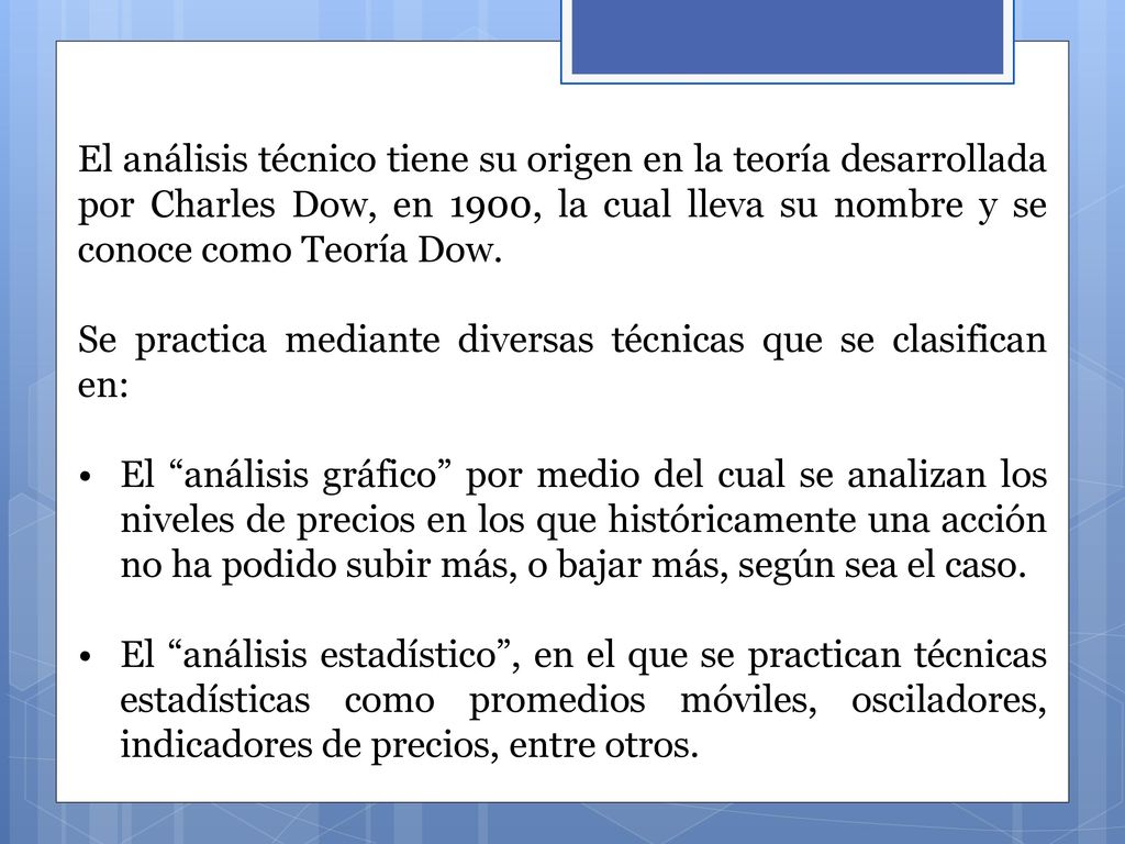 El análisis técnico tiene su origen en la teoría desarrollada por Charles Dow, en 1900, la cual lleva su nombre y se conoce como Teoría Dow.