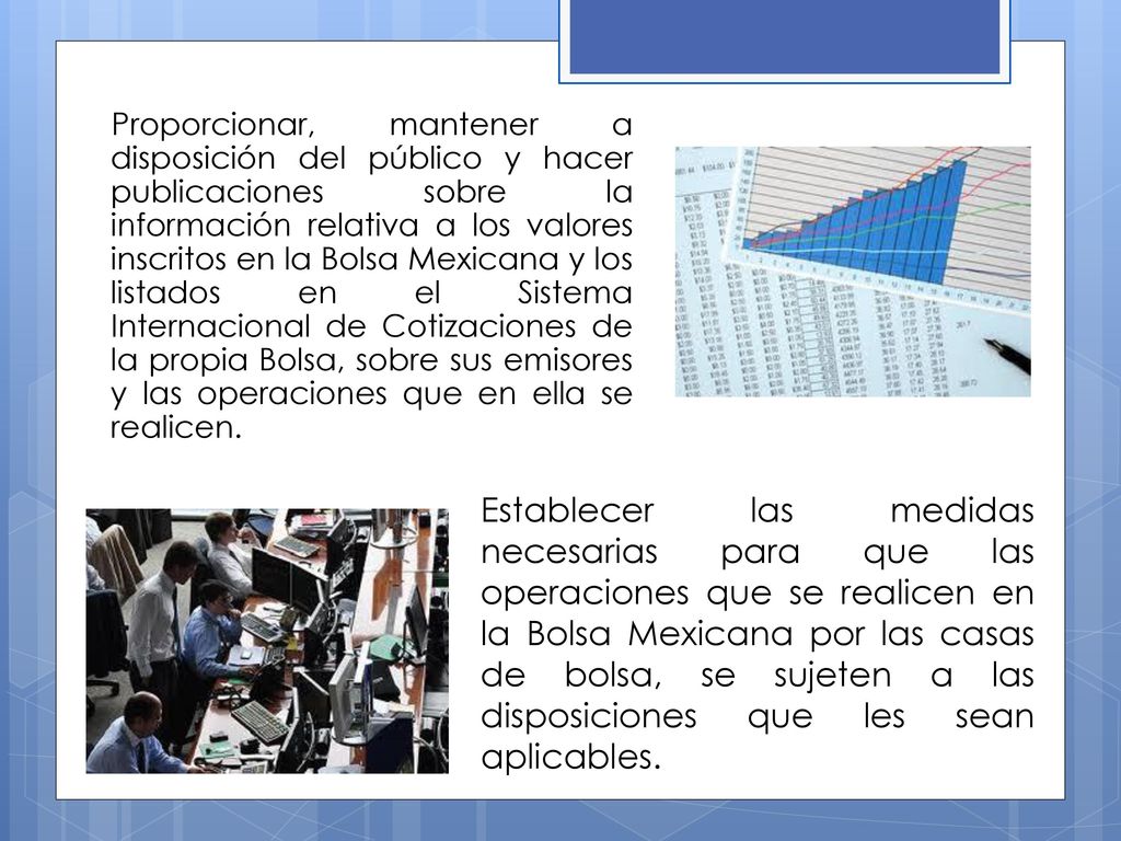 Proporcionar, mantener a disposición del público y hacer publicaciones sobre la información relativa a los valores inscritos en la Bolsa Mexicana y los listados en el Sistema Internacional de Cotizaciones de la propia Bolsa, sobre sus emisores y las operaciones que en ella se realicen.