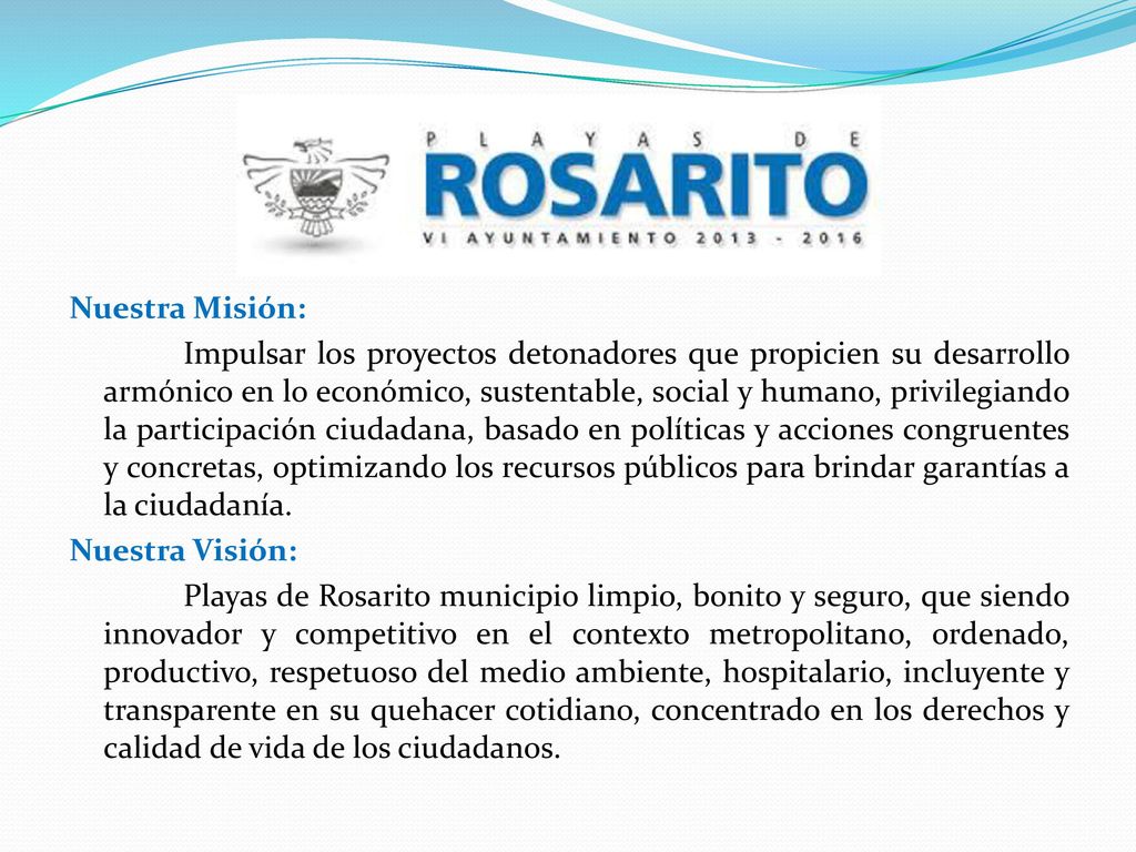 Nuestra Misión: Impulsar los proyectos detonadores que propicien su desarrollo armónico en lo económico, sustentable, social y humano, privilegiando la participación ciudadana, basado en políticas y acciones congruentes y concretas, optimizando los recursos públicos para brindar garantías a la ciudadanía.