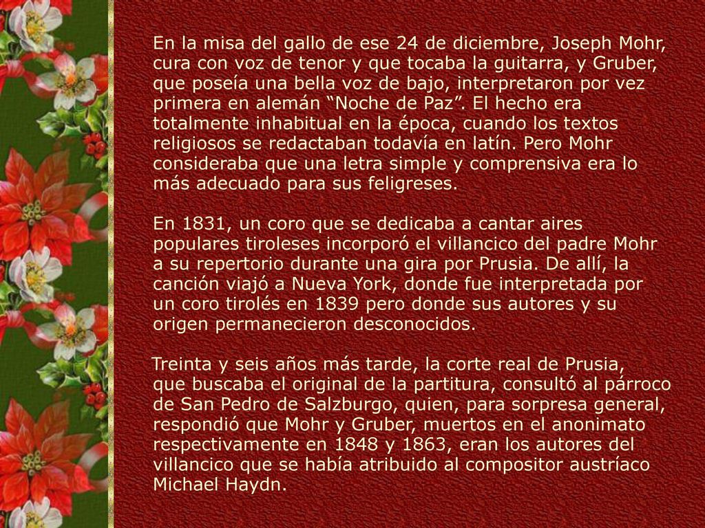 En la misa del gallo de ese 24 de diciembre, Joseph Mohr, cura con voz de tenor y que tocaba la guitarra, y Gruber, que poseía una bella voz de bajo, interpretaron por vez primera en alemán Noche de Paz . El hecho era totalmente inhabitual en la época, cuando los textos religiosos se redactaban todavía en latín. Pero Mohr consideraba que una letra simple y comprensiva era lo más adecuado para sus feligreses. En 1831, un coro que se dedicaba a cantar aires populares tiroleses incorporó el villancico del padre Mohr a su repertorio durante una gira por Prusia. De allí, la canción viajó a Nueva York, donde fue interpretada por un coro tirolés en 1839 pero donde sus autores y su origen permanecieron desconocidos.
