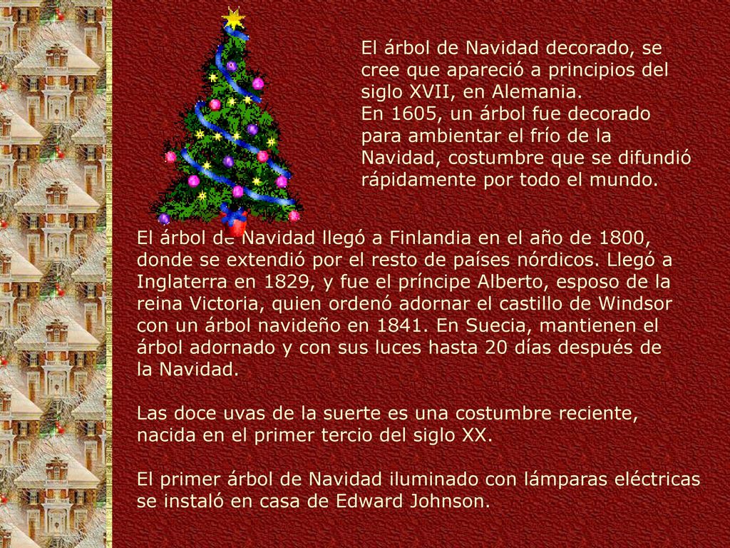 El árbol de Navidad decorado, se cree que apareció a principios del siglo XVII, en Alemania. En 1605, un árbol fue decorado para ambientar el frío de la Navidad, costumbre que se difundió rápidamente por todo el mundo.