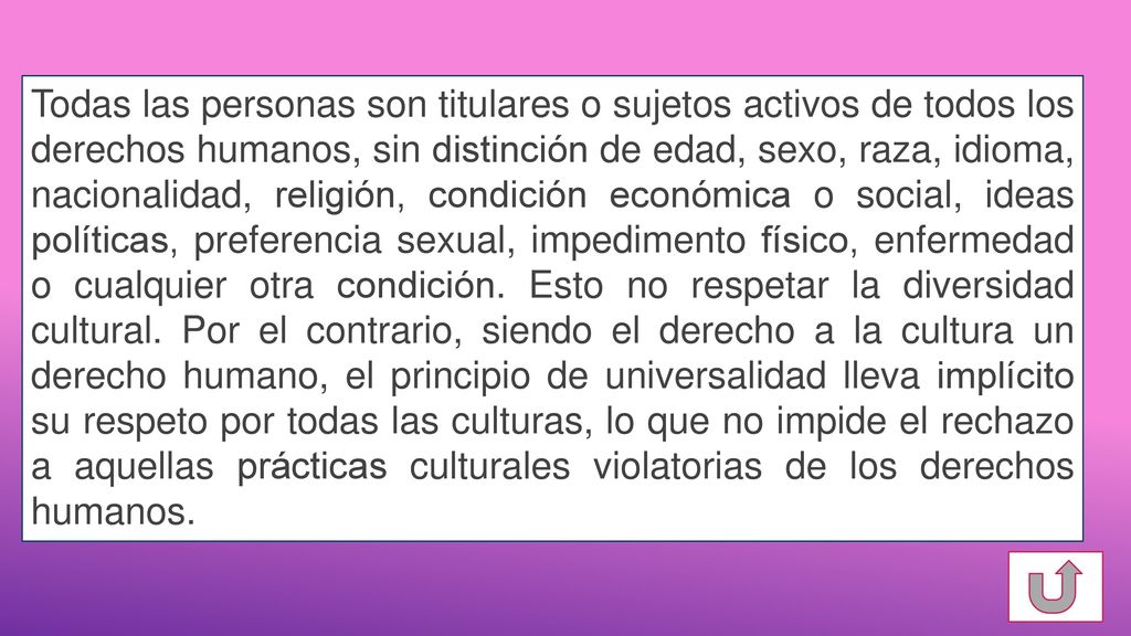 Todas las personas son titulares o sujetos activos de todos los derechos humanos, sin distinción de edad, sexo, raza, idioma, nacionalidad, religión, condición económica o social, ideas políticas, preferencia sexual, impedimento físico, enfermedad o cualquier otra condición.