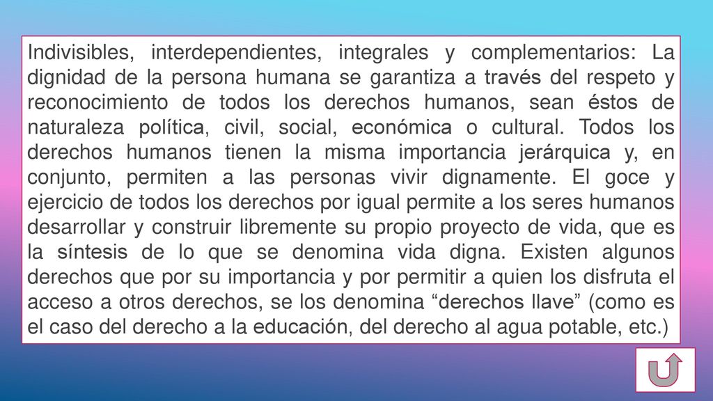 Indivisibles, interdependientes, integrales y complementarios: La dignidad de la persona humana se garantiza a través del respeto y reconocimiento de todos los derechos humanos, sean éstos de naturaleza política, civil, social, económica o cultural.