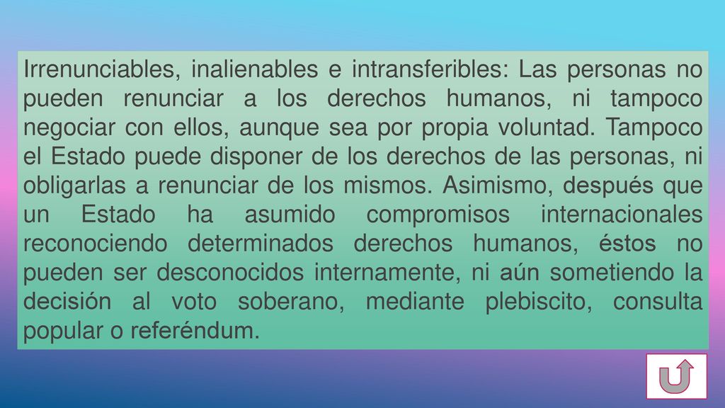 Irrenunciables, inalienables e intransferibles: Las personas no pueden renunciar a los derechos humanos, ni tampoco negociar con ellos, aunque sea por propia voluntad.