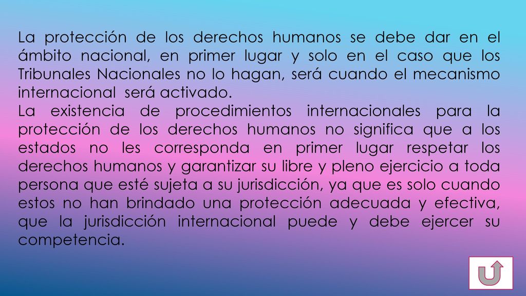 La protección de los derechos humanos se debe dar en el ámbito nacional, en primer lugar y solo en el caso que los Tribunales Nacionales no lo hagan, será cuando el mecanismo internacional será activado.