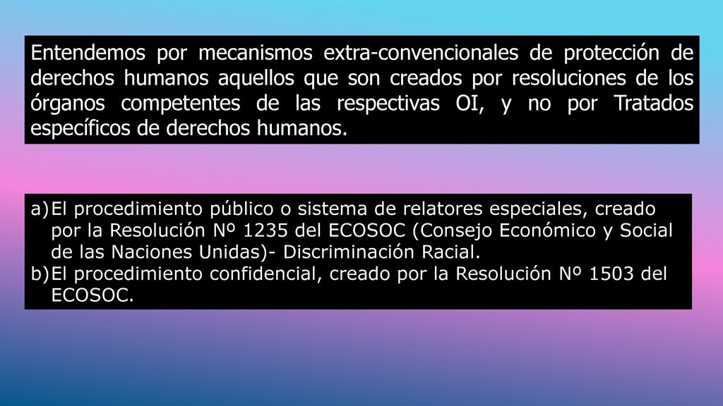 Entendemos por mecanismos extra-convencionales de protección de derechos humanos aquellos que son creados por resoluciones de los órganos competentes de las respectivas OI, y no por Tratados específicos de derechos humanos.