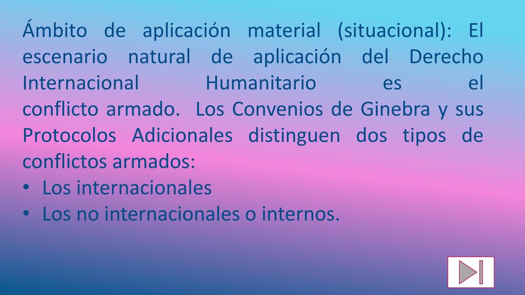 Ámbito de aplicación material (situacional): El escenario natural de aplicación del Derecho Internacional Humanitario es el conflicto armado. Los Convenios de Ginebra y sus Protocolos Adicionales distinguen dos tipos de conflictos armados: