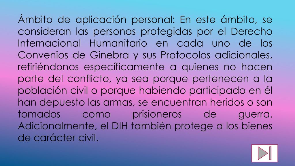 Ámbito de aplicación personal: En este ámbito, se consideran las personas protegidas por el Derecho Internacional Humanitario en cada uno de los Convenios de Ginebra y sus Protocolos adicionales, refiriéndonos específicamente a quienes no hacen parte del conflicto, ya sea porque pertenecen a la población civil o porque habiendo participado en él han depuesto las armas, se encuentran heridos o son tomados como prisioneros de guerra.