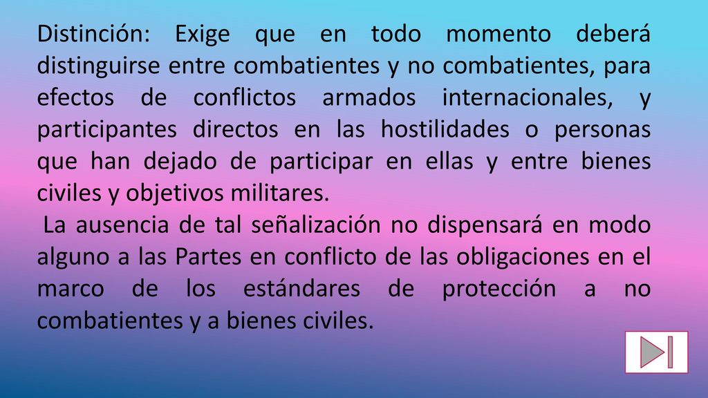 Distinción: Exige que en todo momento deberá distinguirse entre combatientes y no combatientes, para efectos de conflictos armados internacionales, y participantes directos en las hostilidades o personas que han dejado de participar en ellas y entre bienes civiles y objetivos militares.