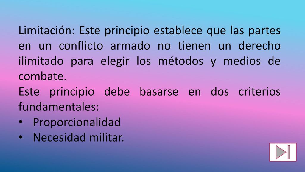 Limitación: Este principio establece que las partes en un conflicto armado no tienen un derecho ilimitado para elegir los métodos y medios de combate.