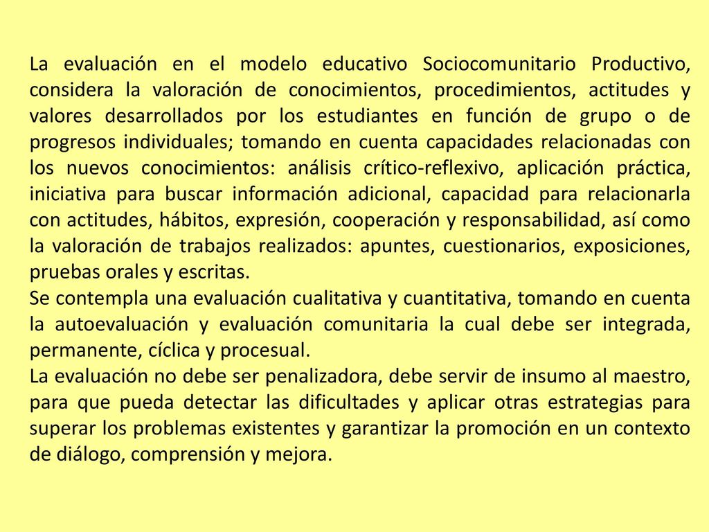 La evaluación en el modelo educativo Sociocomunitario Productivo, considera la valoración de conocimientos, procedimientos, actitudes y valores desarrollados por los estudiantes en función de grupo o de progresos individuales; tomando en cuenta capacidades relacionadas con los nuevos conocimientos: análisis crítico-reflexivo, aplicación práctica, iniciativa para buscar información adicional, capacidad para relacionarla con actitudes, hábitos, expresión, cooperación y responsabilidad, así como la valoración de trabajos realizados: apuntes, cuestionarios, exposiciones, pruebas orales y escritas.