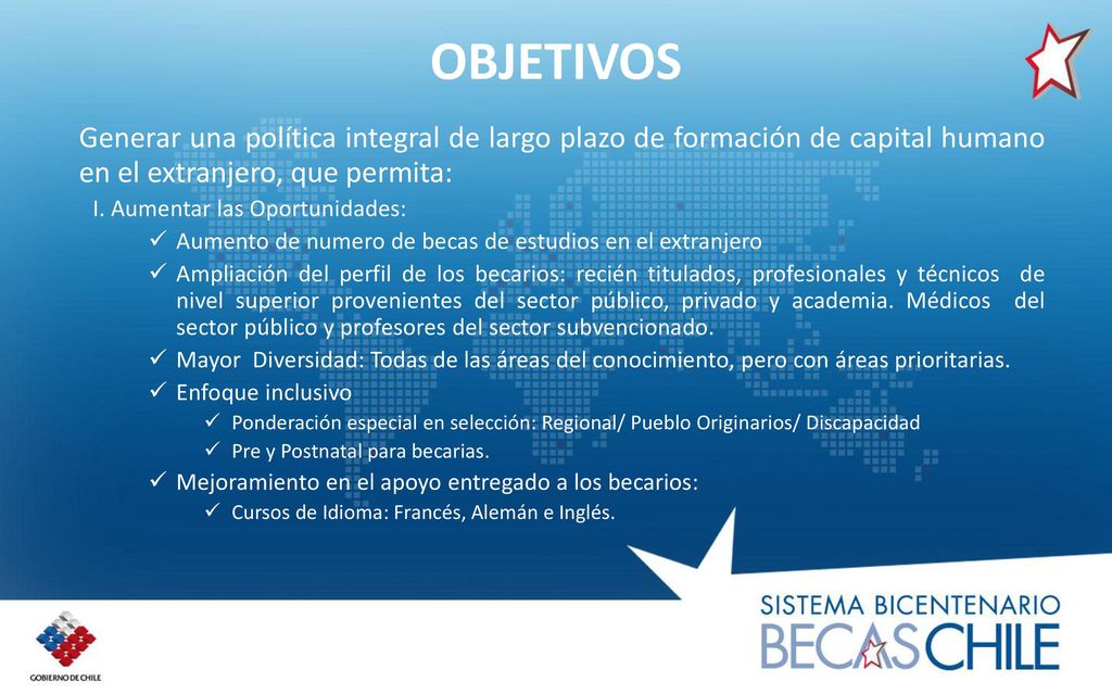 OBJETIVOS Generar una política integral de largo plazo de formación de capital humano en el extranjero, que permita: