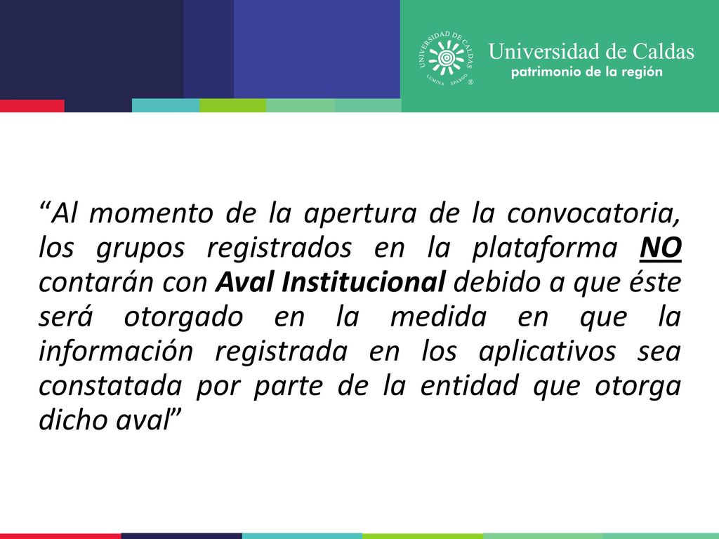 Al momento de la apertura de la convocatoria, los grupos registrados en la plataforma NO contarán con Aval Institucional debido a que éste será otorgado en la medida en que la información registrada en los aplicativos sea constatada por parte de la entidad que otorga dicho aval