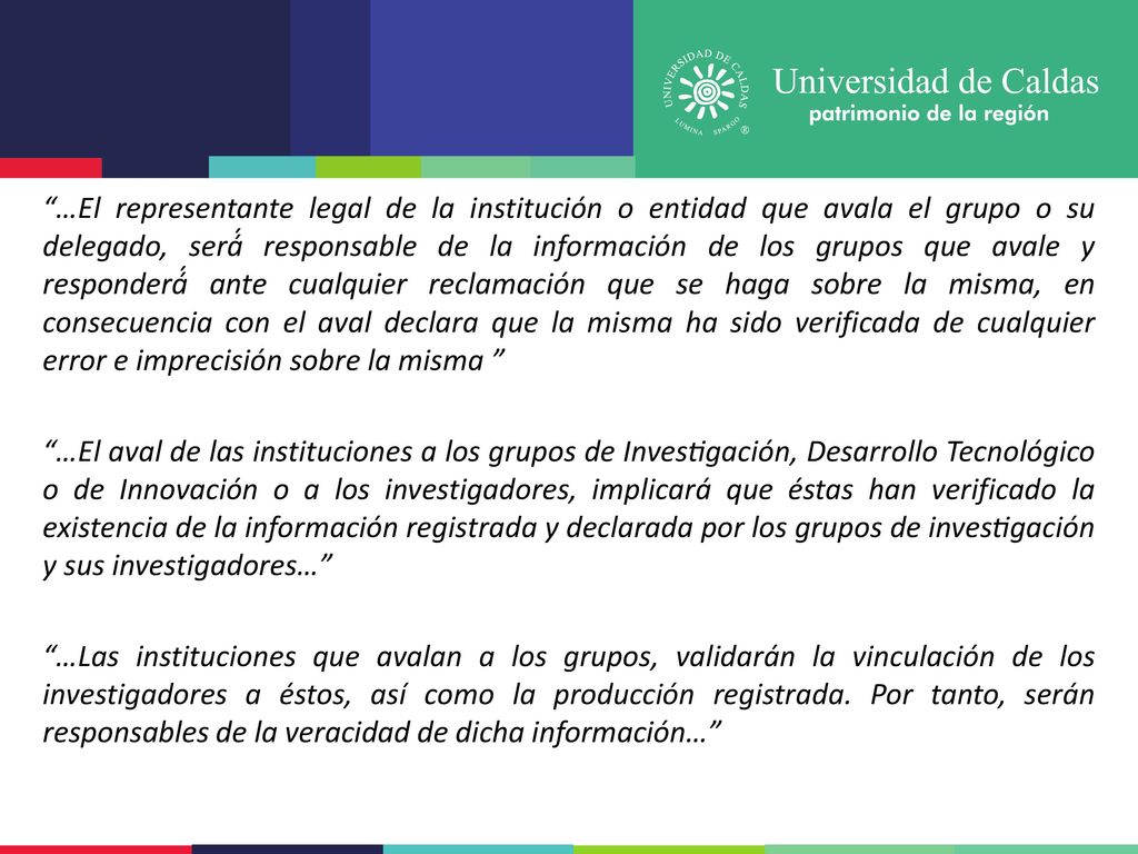 …El representante legal de la institución o entidad que avala el grupo o su delegado, será́ responsable de la información de los grupos que avale y responderá́ ante cualquier reclamación que se haga sobre la misma, en consecuencia con el aval declara que la misma ha sido verificada de cualquier error e imprecisión sobre la misma