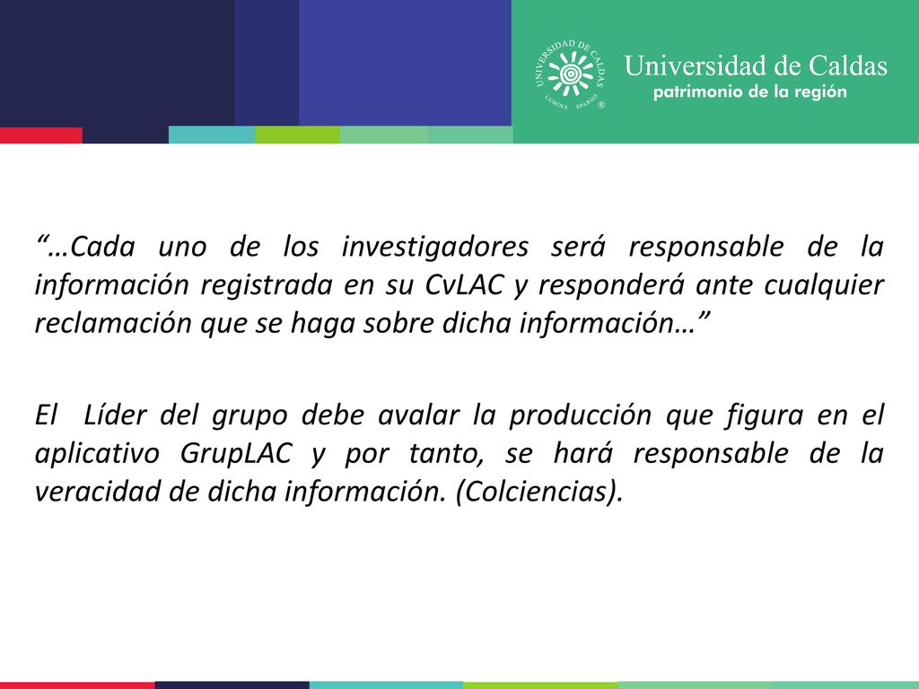 …Cada uno de los investigadores será responsable de la información registrada en su CvLAC y responderá ante cualquier reclamación que se haga sobre dicha información… El Líder del grupo debe avalar la producción que figura en el aplicativo GrupLAC y por tanto, se hará responsable de la veracidad de dicha información.