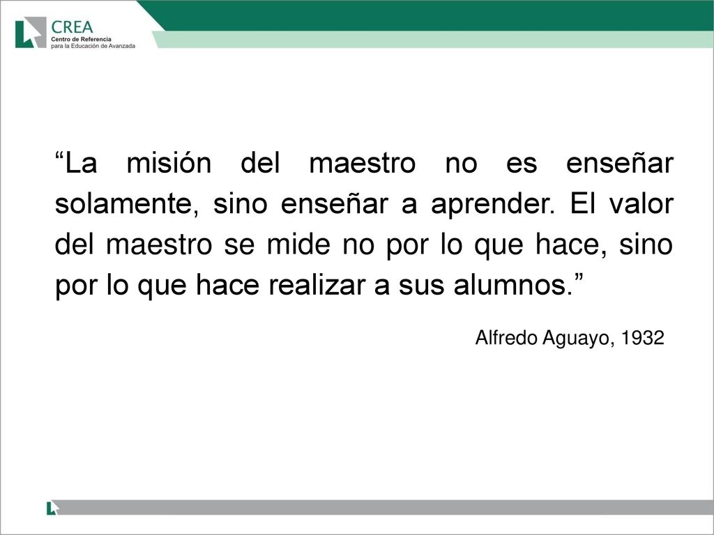 La misión del maestro no es enseñar solamente, sino enseñar a aprender. El valor del maestro se mide no por lo que hace, sino por lo que hace realizar a sus alumnos.
