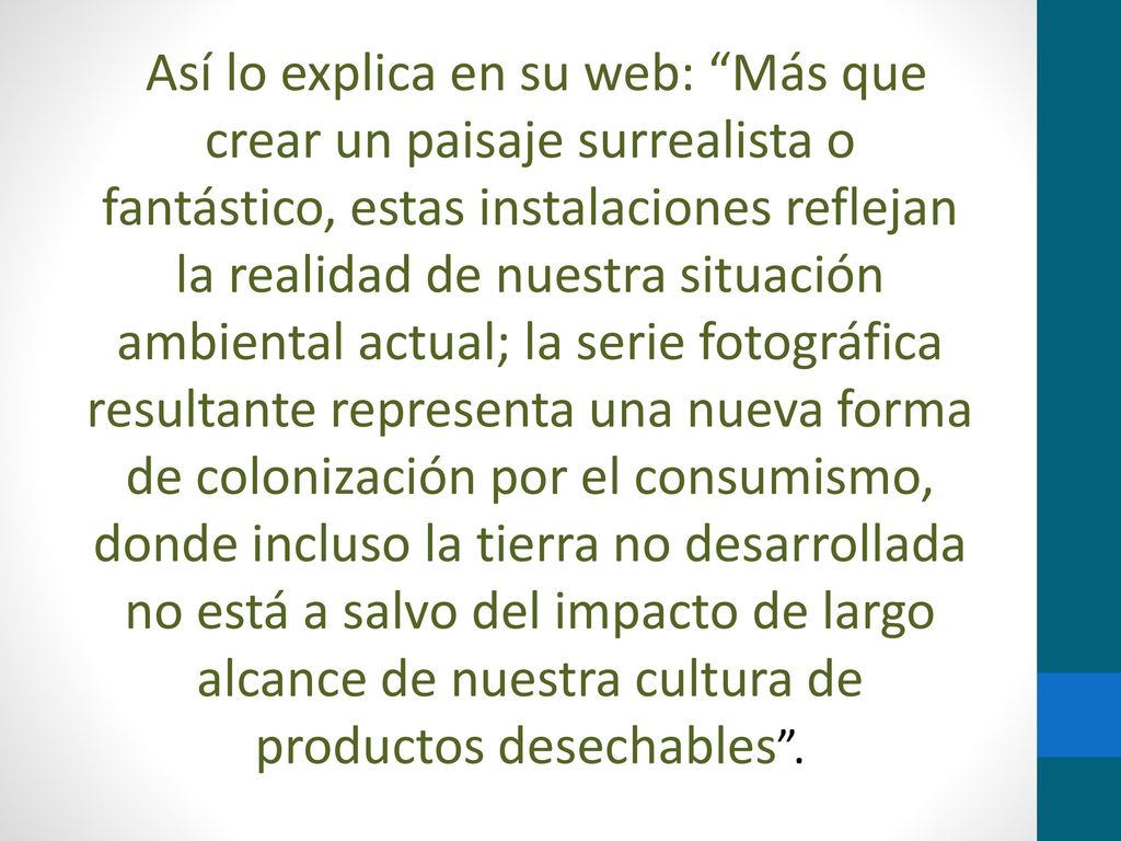 Así lo explica en su web: Más que crear un paisaje surrealista o fantástico, estas instalaciones reflejan la realidad de nuestra situación ambiental actual; la serie fotográfica resultante representa una nueva forma de colonización por el consumismo, donde incluso la tierra no desarrollada no está a salvo del impacto de largo alcance de nuestra cultura de productos desechables .
