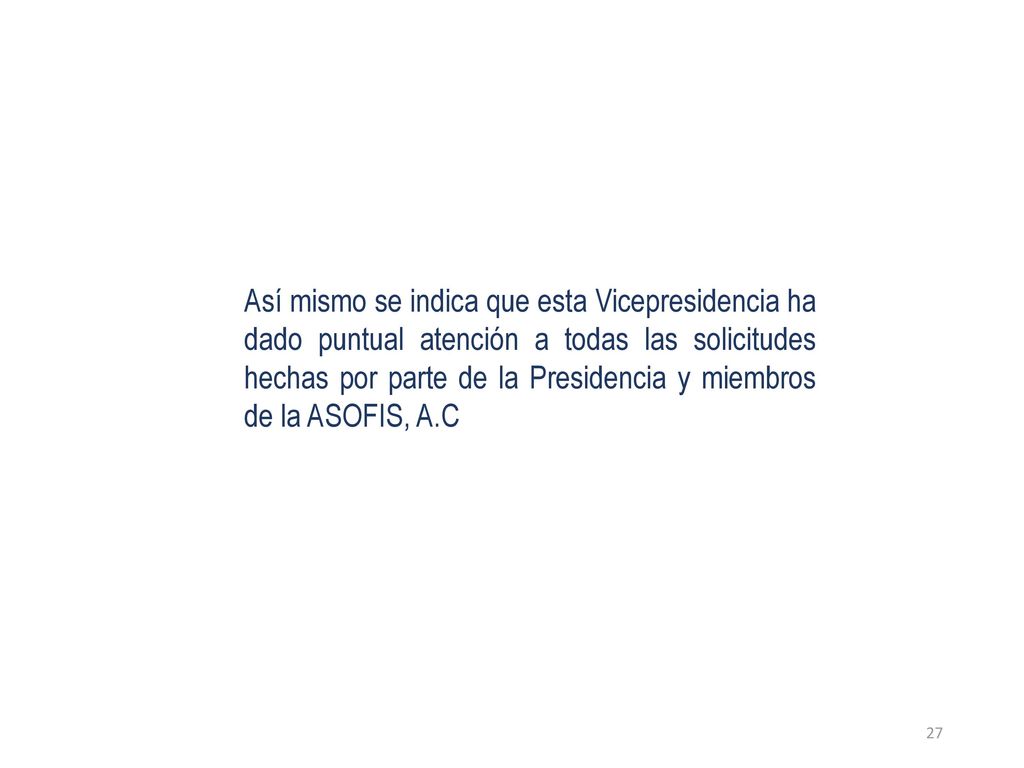 Así mismo se indica que esta Vicepresidencia ha dado puntual atención a todas las solicitudes hechas por parte de la Presidencia y miembros de la ASOFIS, A.C