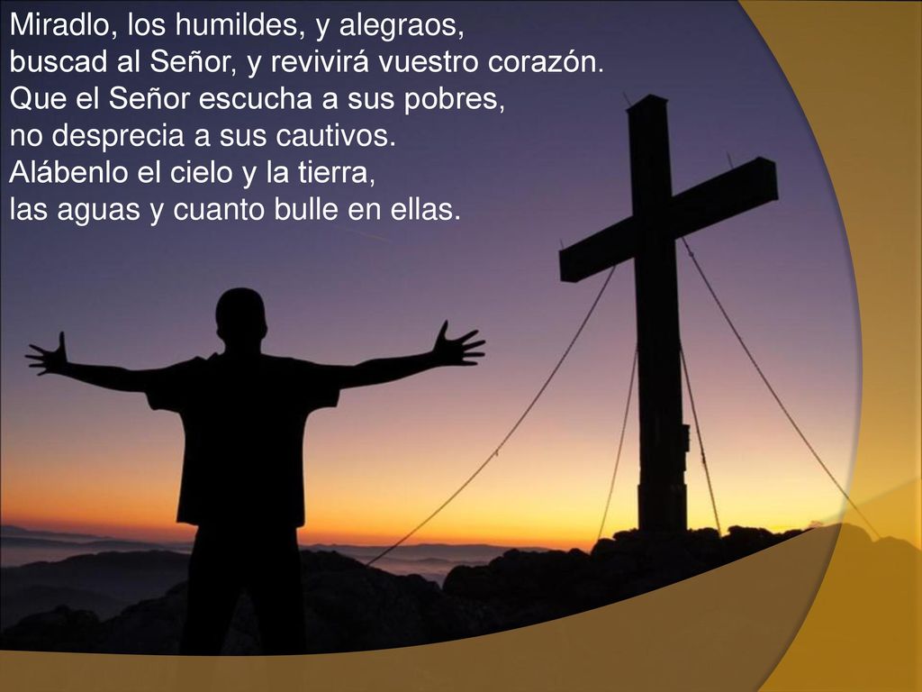 Miradlo, los humildes, y alegraos, buscad al Señor, y revivirá vuestro corazón. Que el Señor escucha a sus pobres, no desprecia a sus cautivos. Alábenlo el cielo y la tierra, las aguas y cuanto bulle en ellas.