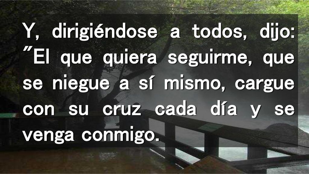 Y, dirigiéndose a todos, dijo: El que quiera seguirme, que se niegue a sí mismo, cargue con su cruz cada día y se venga conmigo.