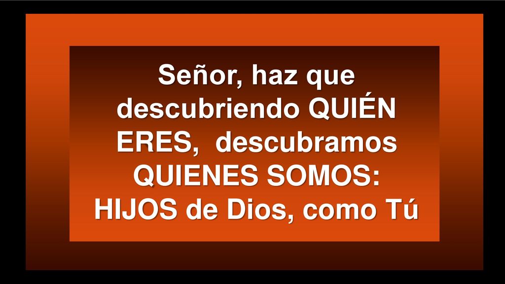 Señor, haz que descubriendo QUIÉN ERES, descubramos QUIENES SOMOS: HIJOS de Dios, como Tú