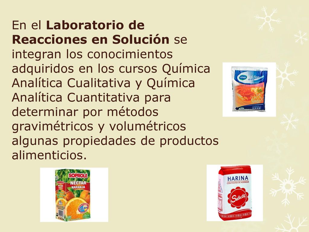 En el Laboratorio de Reacciones en Solución se integran los conocimientos adquiridos en los cursos Química Analítica Cualitativa y Química Analítica Cuantitativa para determinar por métodos gravimétricos y volumétricos algunas propiedades de productos alimenticios.
